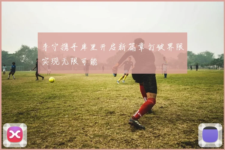 李宁携手库里开启新篇章打破界限实现无限可能