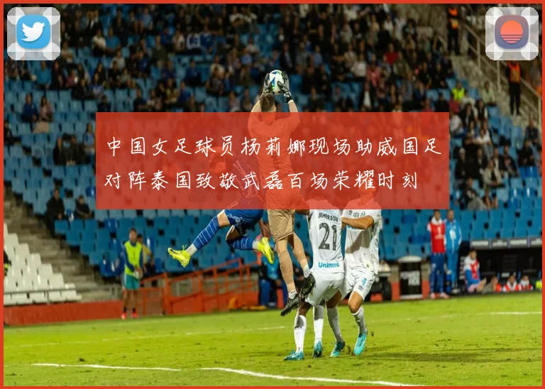 中国女足球员杨莉娜现场助威国足对阵泰国致敬武磊百场荣耀时刻