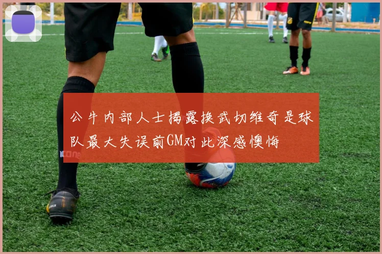 公牛内部人士揭露换武切维奇是球队最大失误前GM对此深感懊悔
