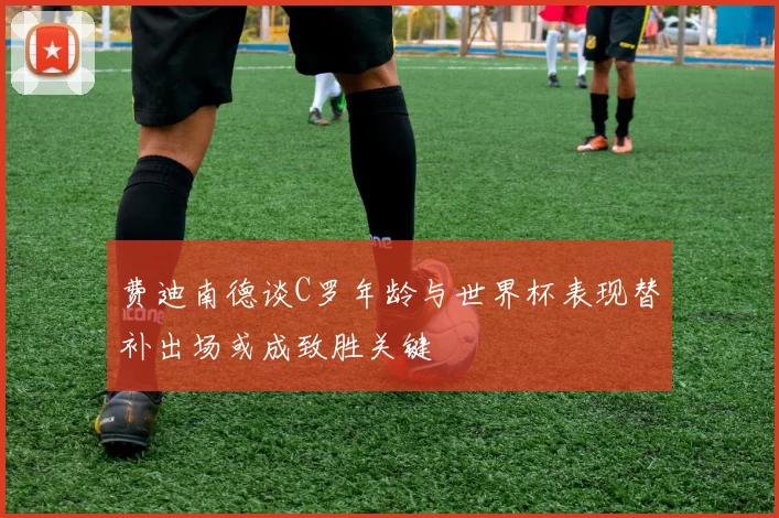 费迪南德谈C罗年龄与世界杯表现替补出场或成致胜关键