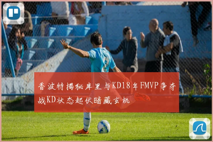 香波特揭秘库里与KD18年FMVP争夺战KD状态起伏暗藏玄机