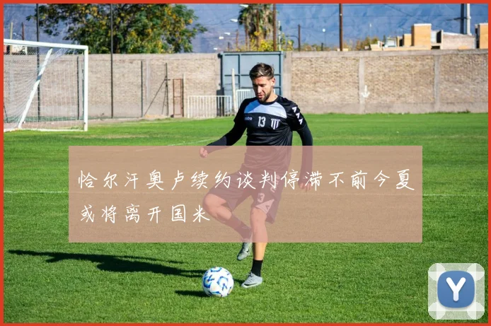 恰尔汗奥卢续约谈判停滞不前今夏或将离开国米