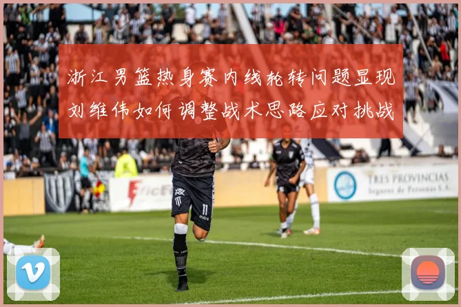 浙江男篮热身赛内线轮转问题显现刘维伟如何调整战术思路应对挑战