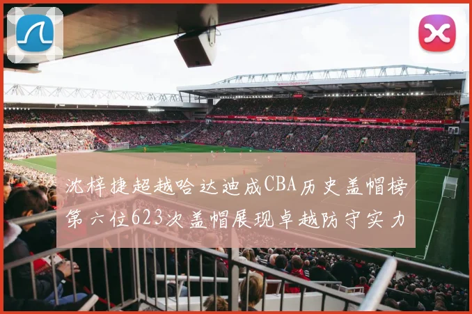 沈梓捷超越哈达迪成CBA历史盖帽榜第六位623次盖帽展现卓越防守实力