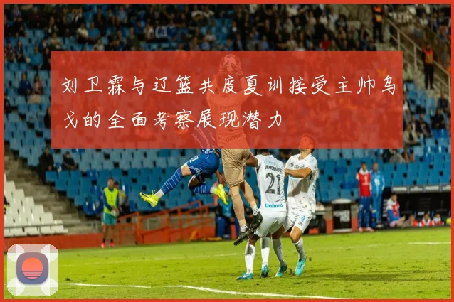 刘卫霖与辽篮共度夏训接受主帅乌戈的全面考察展现潜力