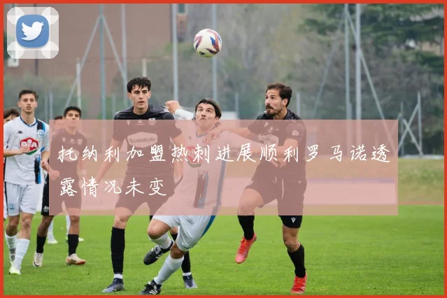 托纳利加盟热刺进展顺利罗马诺透露情况未变