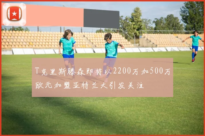 T克里斯滕森即将以2200万加500万欧元加盟亚特兰大引发关注