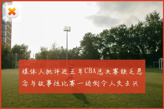 媒体人批评近五年CBA总决赛缺乏悬念与故事性比赛一边倒令人失去兴趣