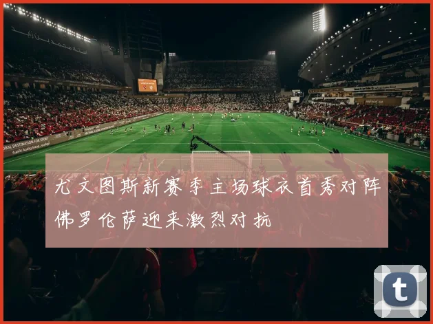 尤文图斯新赛季主场球衣首秀对阵佛罗伦萨迎来激烈对抗
