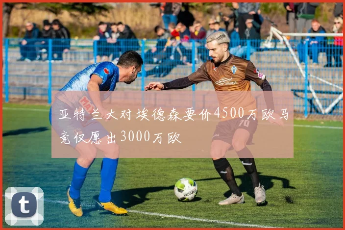 亚特兰大对埃德森要价4500万欧马竞仅愿出3000万欧