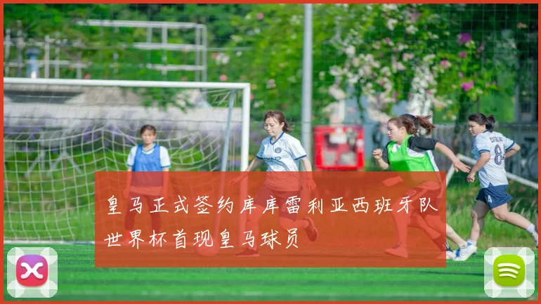 皇马正式签约库库雷利亚西班牙队世界杯首现皇马球员