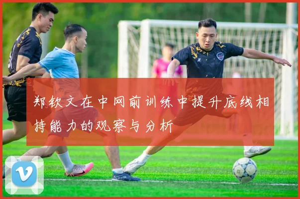 郑钦文在中网前训练中提升底线相持能力的观察与分析