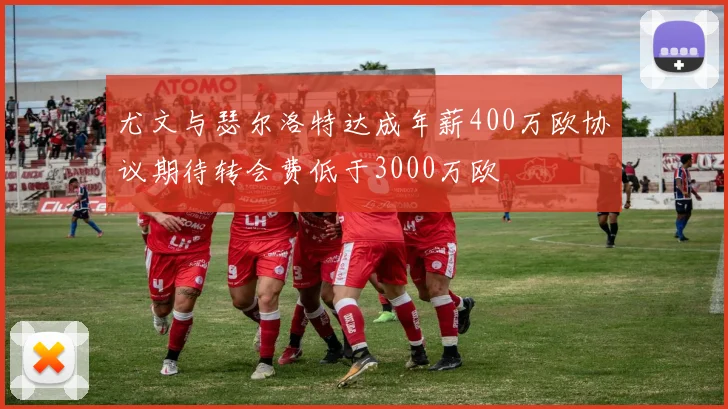 尤文与瑟尔洛特达成年薪400万欧协议期待转会费低于3000万欧
