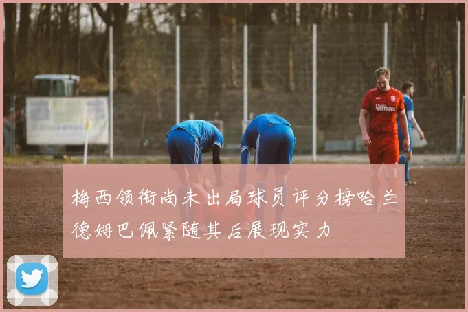 梅西领衔尚未出局球员评分榜哈兰德姆巴佩紧随其后展现实力