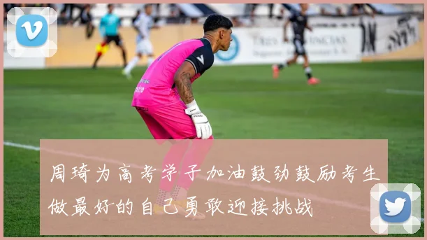 周琦为高考学子加油鼓劲鼓励考生做最好的自己勇敢迎接挑战