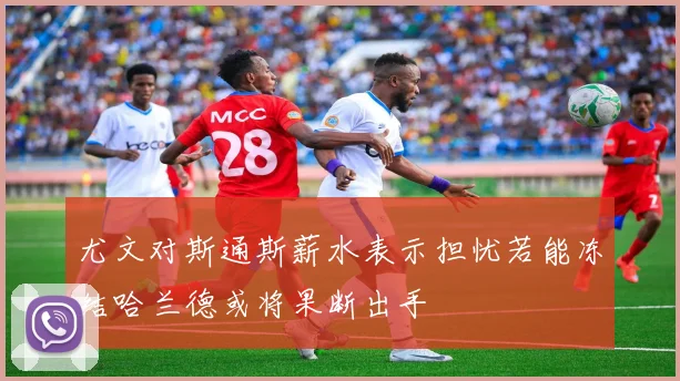 尤文对斯通斯薪水表示担忧若能冻结哈兰德或将果断出手