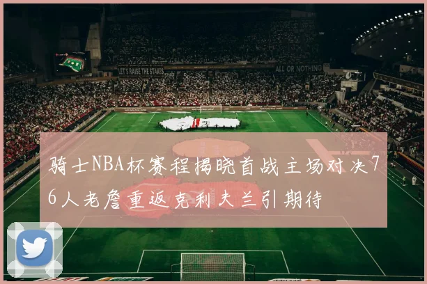 骑士NBA杯赛程揭晓首战主场对决76人老詹重返克利夫兰引期待