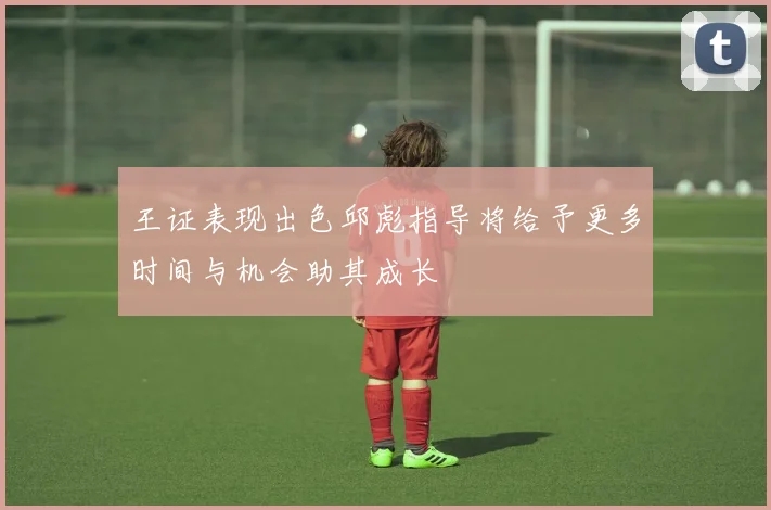 王证表现出色邱彪指导将给予更多时间与机会助其成长