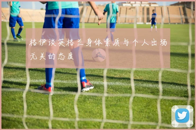 格伊谈英格兰身体素质与个人出场无关的态度
