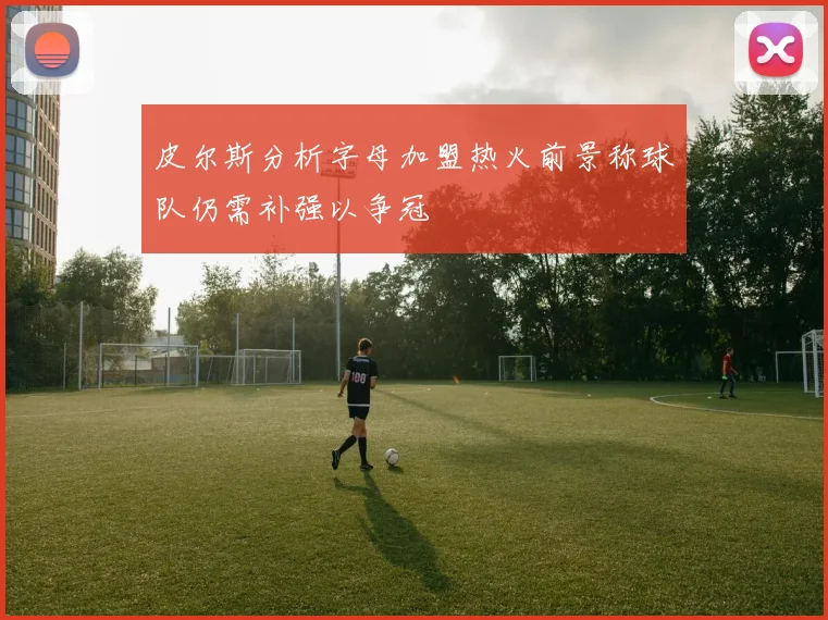 皮尔斯分析字母加盟热火前景称球队仍需补强以争冠