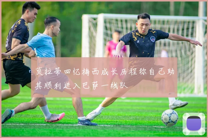 莫拉蒂回忆梅西成长历程称自己助其顺利进入巴萨一线队