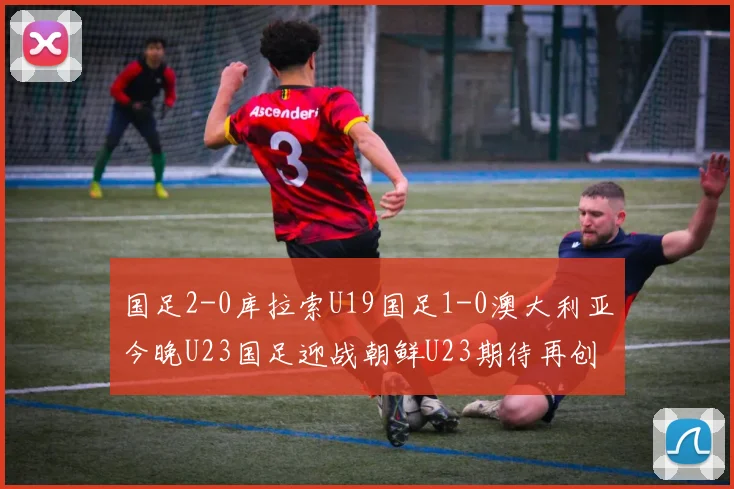 国足2-0库拉索U19国足1-0澳大利亚今晚U23国足迎战朝鲜U23期待再创佳绩