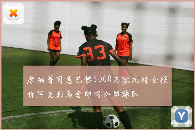 摩纳哥同意巴黎5000万欧元转会报价阿克利乌舍即将加盟球队
