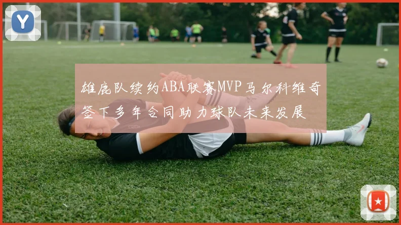 雄鹿队续约ABA联赛MVP马尔科维奇签下多年合同助力球队未来发展