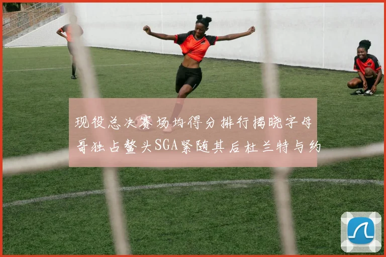 现役总决赛场均得分排行揭晓字母哥独占鳌头SGA紧随其后杜兰特与约基奇争夺第三