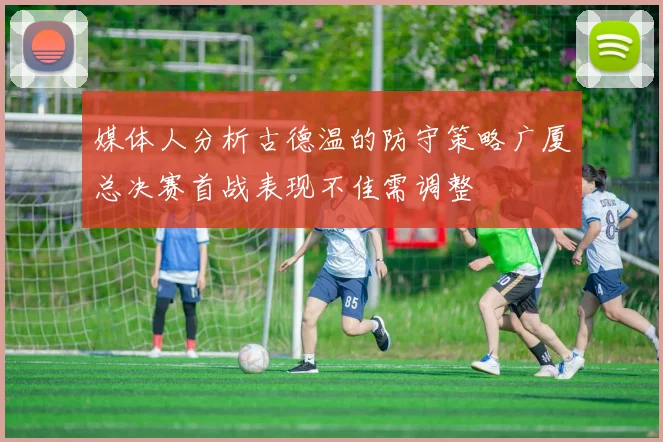 媒体人分析古德温的防守策略广厦总决赛首战表现不佳需调整