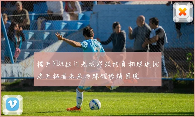 揭开NBA抠门老板邓顿的真相球迷忧虑开拓者未来与球馆修缮困境