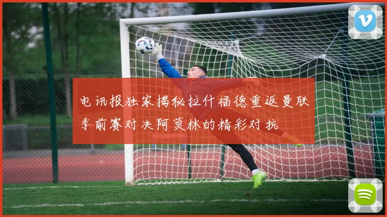 电讯报独家揭秘拉什福德重返曼联季前赛对决阿莫林的精彩对抗