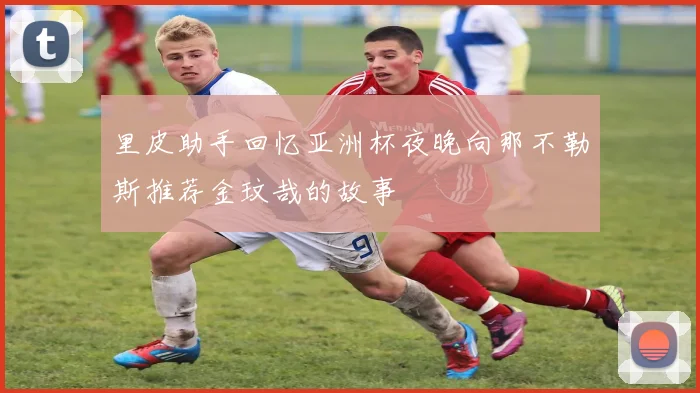 里皮助手回忆亚洲杯夜晚向那不勒斯推荐金玟哉的故事