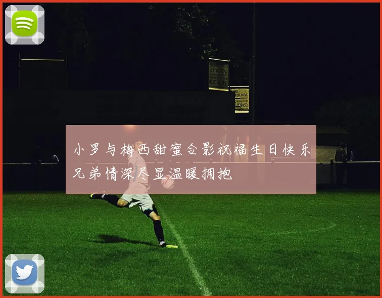 小罗与梅西甜蜜合影祝福生日快乐兄弟情深尽显温暖拥抱