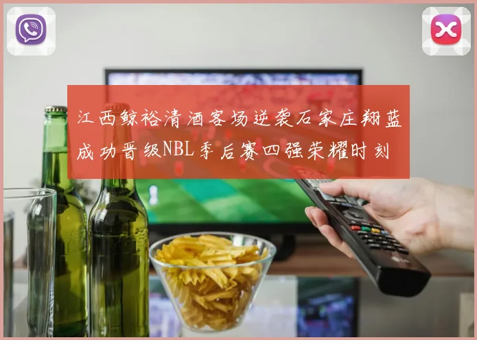 江西鲸裕清酒客场逆袭石家庄翔蓝成功晋级NBL季后赛四强荣耀时刻