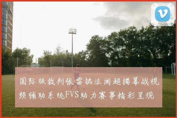 国际级裁判张雷执法闽超揭幕战视频辅助系统FVS助力赛事精彩呈现