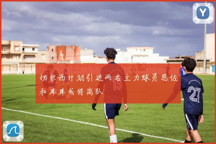 切尔西计划引进两名主力球员恩佐和库库或将离队