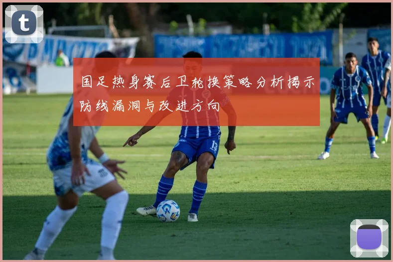 国足热身赛后卫轮换策略分析揭示防线漏洞与改进方向