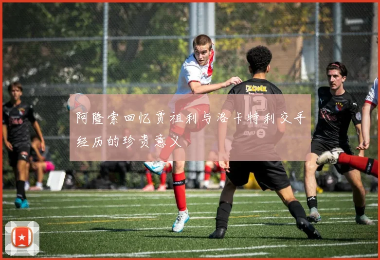 阿隆索回忆贾祖利与洛卡特利交手经历的珍贵意义