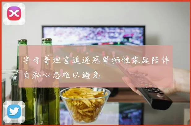 字母哥坦言追逐冠军牺牲家庭陪伴自私心态难以避免