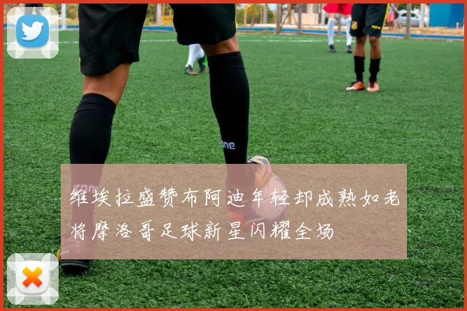 维埃拉盛赞布阿迪年轻却成熟如老将摩洛哥足球新星闪耀全场