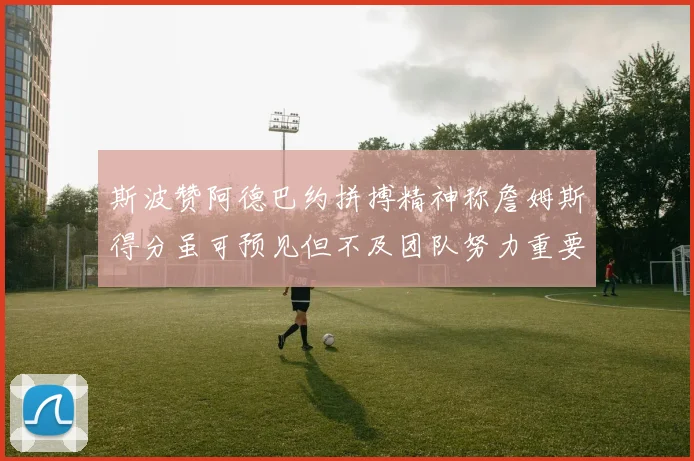 斯波赞阿德巴约拼搏精神称詹姆斯得分虽可预见但不及团队努力重要