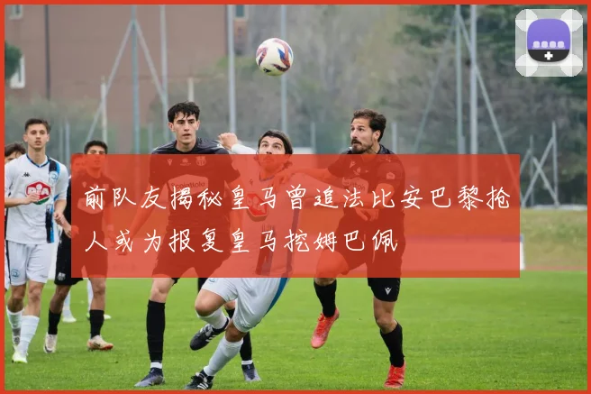 前队友揭秘皇马曾追法比安巴黎抢人或为报复皇马挖姆巴佩