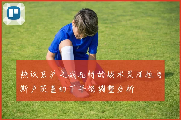 热议京沪之战孔特的战术灵活性与斯卢茨基的下半场调整分析