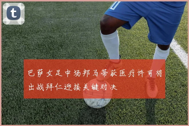 巴萨女足中场邦马蒂获医疗许可将出战拜仁迎接关键对决
