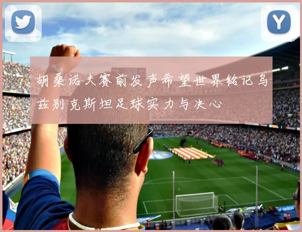 胡桑诺夫赛前发声希望世界铭记乌兹别克斯坦足球实力与决心