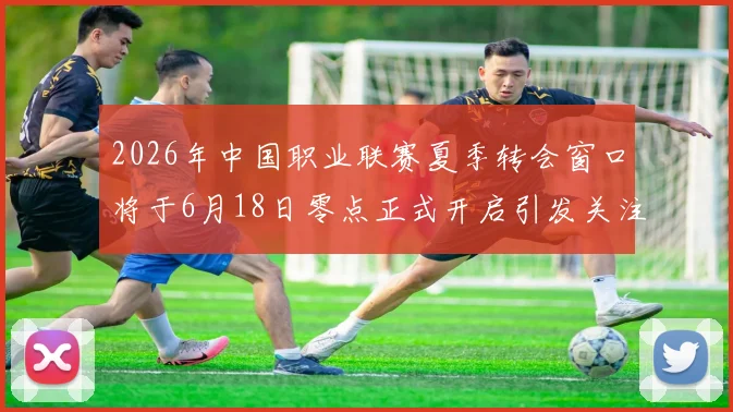 2026年中国职业联赛夏季转会窗口将于6月18日零点正式开启引发关注