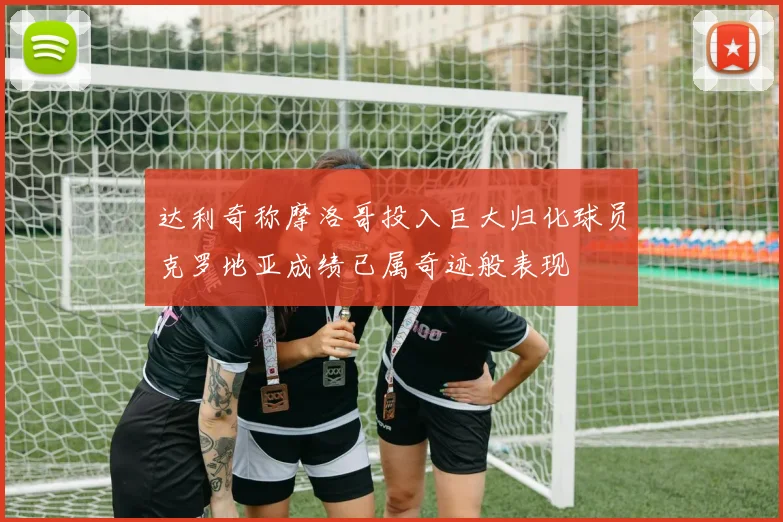达利奇称摩洛哥投入巨大归化球员克罗地亚成绩已属奇迹般表现